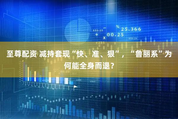 至尊配资 减持套现“快、准、狠”，“鲁丽系”为何能全身而退？