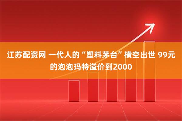 江苏配资网 一代人的“塑料茅台”横空出世 99元的泡泡玛特溢价到2000