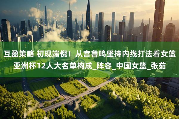 互盈策略 初现端倪！从宫鲁鸣坚持内线打法看女篮亚洲杯12人大名单构成_阵容_中国女篮_张茹