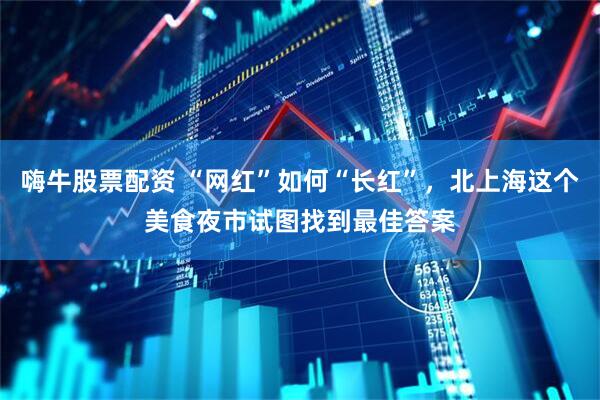 嗨牛股票配资 “网红”如何“长红”，北上海这个美食夜市试图找到最佳答案