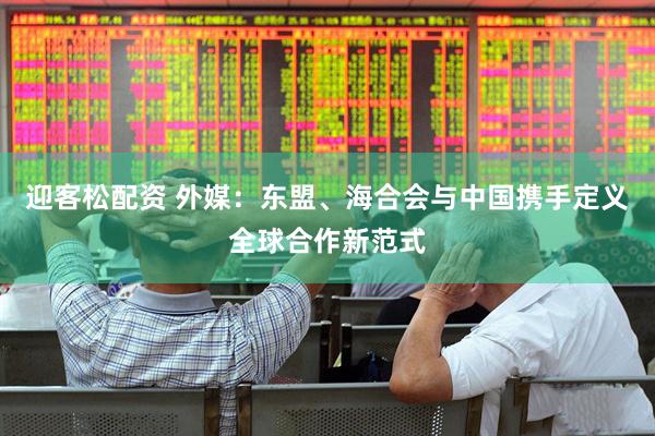 迎客松配资 外媒：东盟、海合会与中国携手定义全球合作新范式