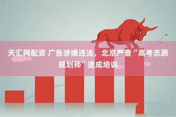 天汇网配资 广告涉嫌违法，北京严查“高考志愿规划师”速成培训