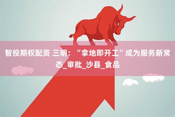 智投期权配资 三明：“拿地即开工”成为服务新常态_审批_沙县_食品