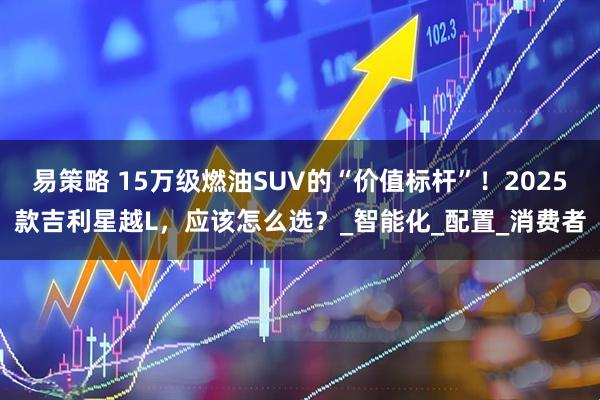 易策略 15万级燃油SUV的“价值标杆”！2025款吉利星越L，应该怎么选？_智能化_配置_消费者