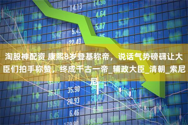 淘股神配资 康熙8岁登基称帝，说话气势磅礴让大臣们拍手称赞，终成千古一帝_辅政大臣_清朝_索尼