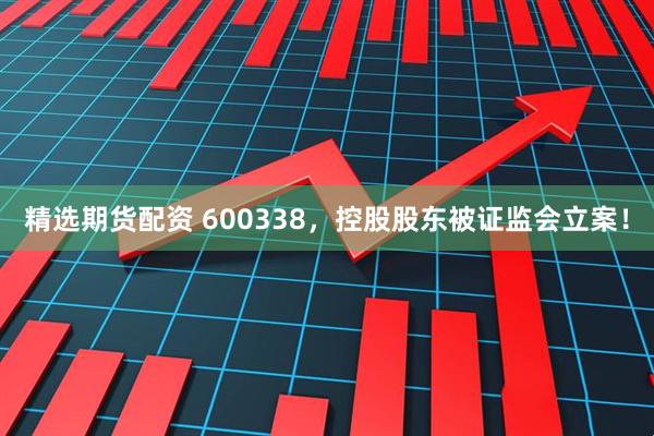 精选期货配资 600338，控股股东被证监会立案！