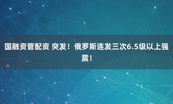 国融资管配资 突发！俄罗斯连发三次6.5级以上强震！