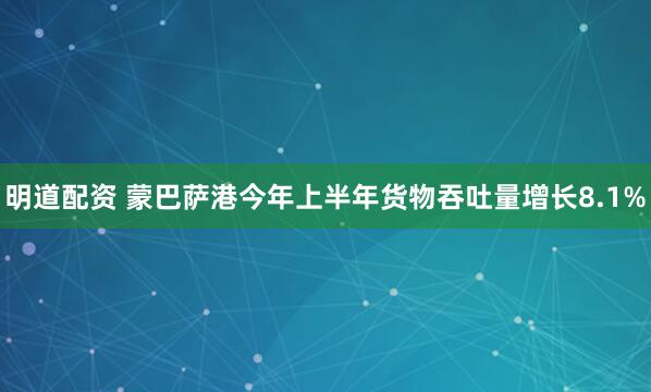 明道配资 蒙巴萨港今年上半年货物吞吐量增长8.1%