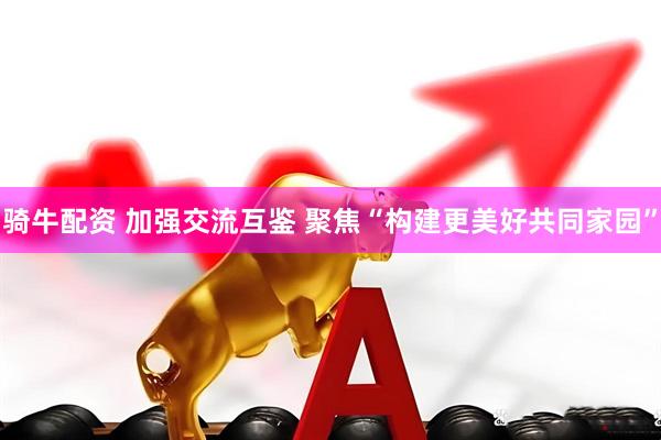 骑牛配资 加强交流互鉴 聚焦“构建更美好共同家园”