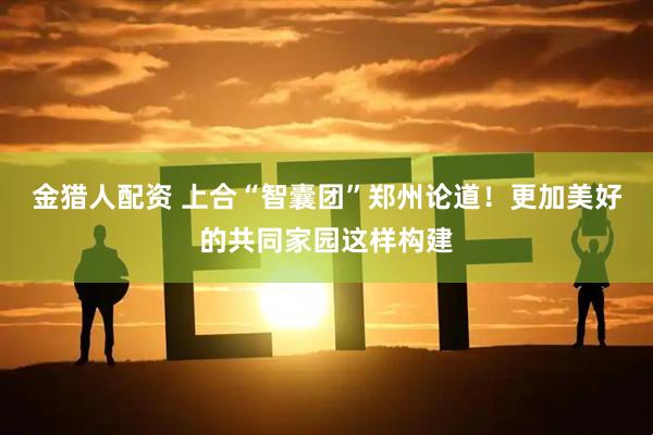 金猎人配资 上合“智囊团”郑州论道！更加美好的共同家园这样构建