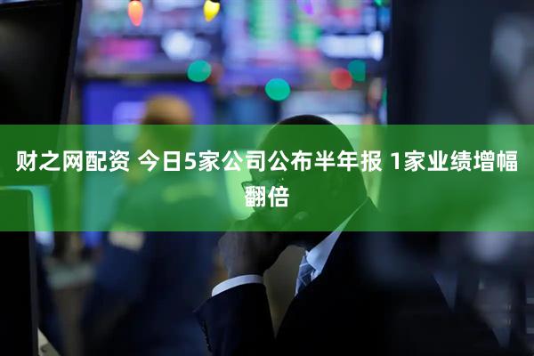 财之网配资 今日5家公司公布半年报 1家业绩增幅翻倍
