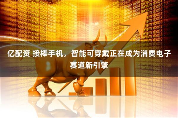 亿配资 接棒手机，智能可穿戴正在成为消费电子赛道新引擎
