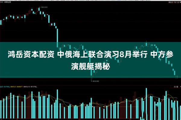 鸿岳资本配资 中俄海上联合演习8月举行 中方参演舰艇揭秘
