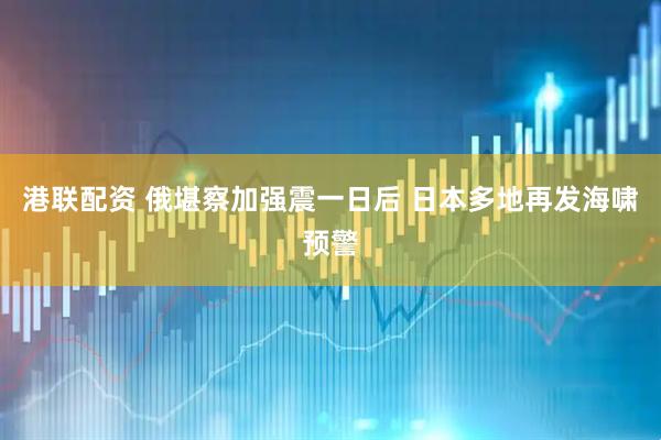 港联配资 俄堪察加强震一日后 日本多地再发海啸预警