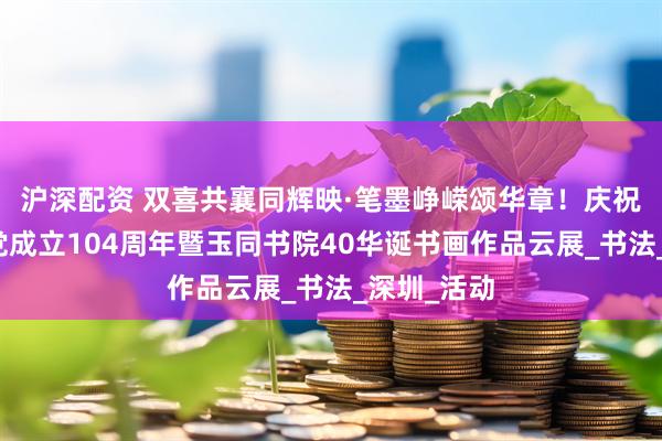 沪深配资 双喜共襄同辉映·笔墨峥嵘颂华章！庆祝中国共产党成立104周年暨玉同书院40华诞书画作品云展_书法_深圳_活动