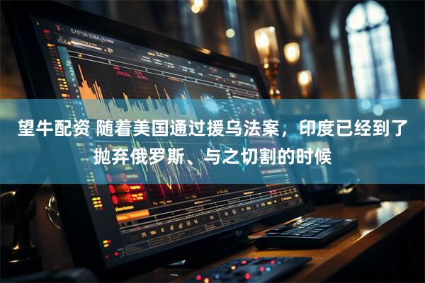 望牛配资 随着美国通过援乌法案，印度已经到了抛弃俄罗斯、与之切割的时候