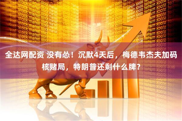 全达网配资 没有怂！沉默4天后，梅德韦杰夫加码核赌局，特朗普还剩什么牌？