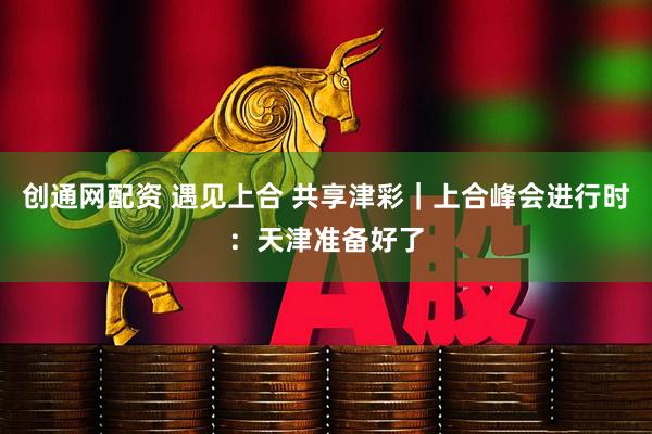 创通网配资 遇见上合 共享津彩｜上合峰会进行时：天津准备好了