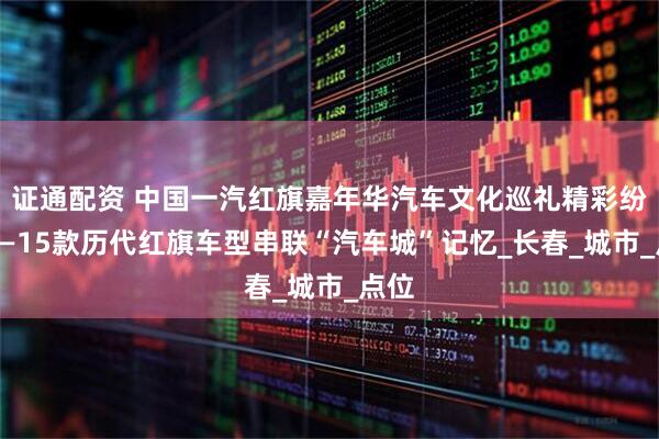 证通配资 中国一汽红旗嘉年华汽车文化巡礼精彩纷呈——15款历代红旗车型串联“汽车城”记忆_长春_城市_点位