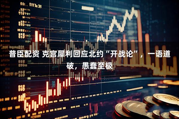 普臣配资 克宫犀利回应北约“开战论”，一语道破，愚蠢至极