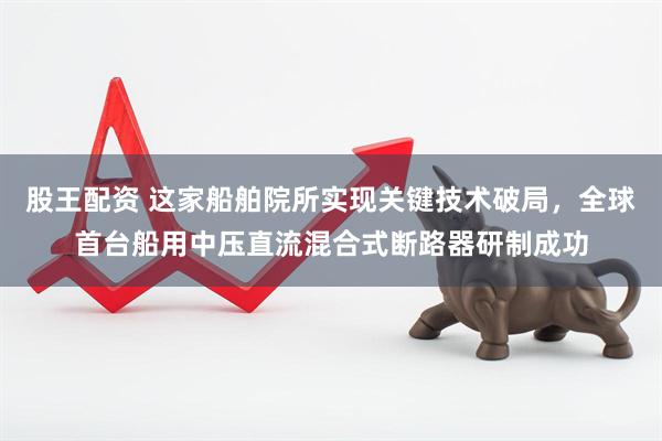 股王配资 这家船舶院所实现关键技术破局，全球首台船用中压直流混合式断路器研制成功