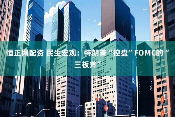 恒正网配资 民生宏观：特朗普“控盘”FOMC的“三板斧”