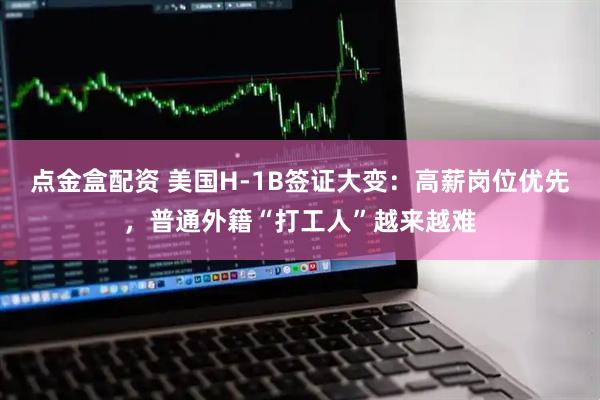 点金盒配资 美国H-1B签证大变：高薪岗位优先，普通外籍“打工人”越来越难