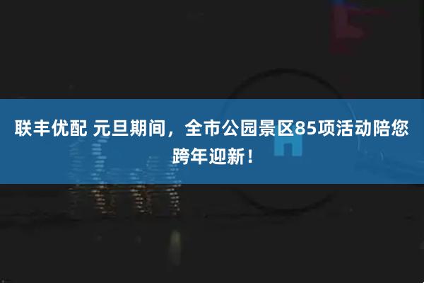 联丰优配 元旦期间，全市公园景区85项活动陪您跨年迎新！