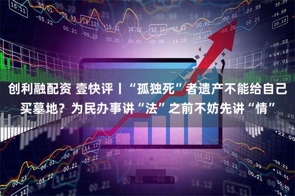 创利融配资 壹快评丨“孤独死”者遗产不能给自己买墓地？为民办事讲“法”之前不妨先讲“情”