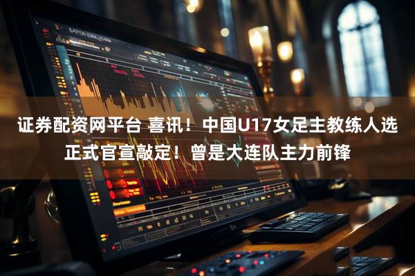 证券配资网平台 喜讯!中国U17女足主教练人选正式官宣敲定!曾是大连队主力前锋