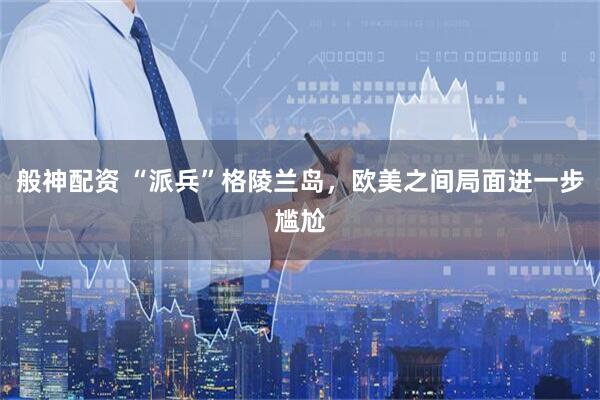 般神配资 “派兵”格陵兰岛，欧美之间局面进一步尴尬