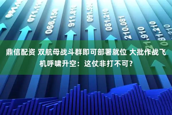 鼎信配资 双航母战斗群即可部署就位 大批作战飞机呼啸升空：这仗非打不可？