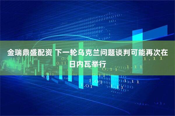 金瑞鼎盛配资 下一轮乌克兰问题谈判可能再次在日内瓦举行