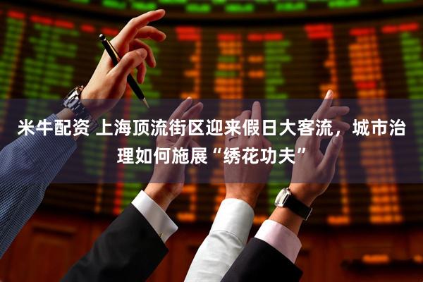 米牛配资 上海顶流街区迎来假日大客流，城市治理如何施展“绣花功夫”